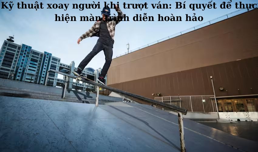 Kỹ thuật xoay người khi trượt ván: Bí quyết để thực hiện màn trình diễn hoàn hảo